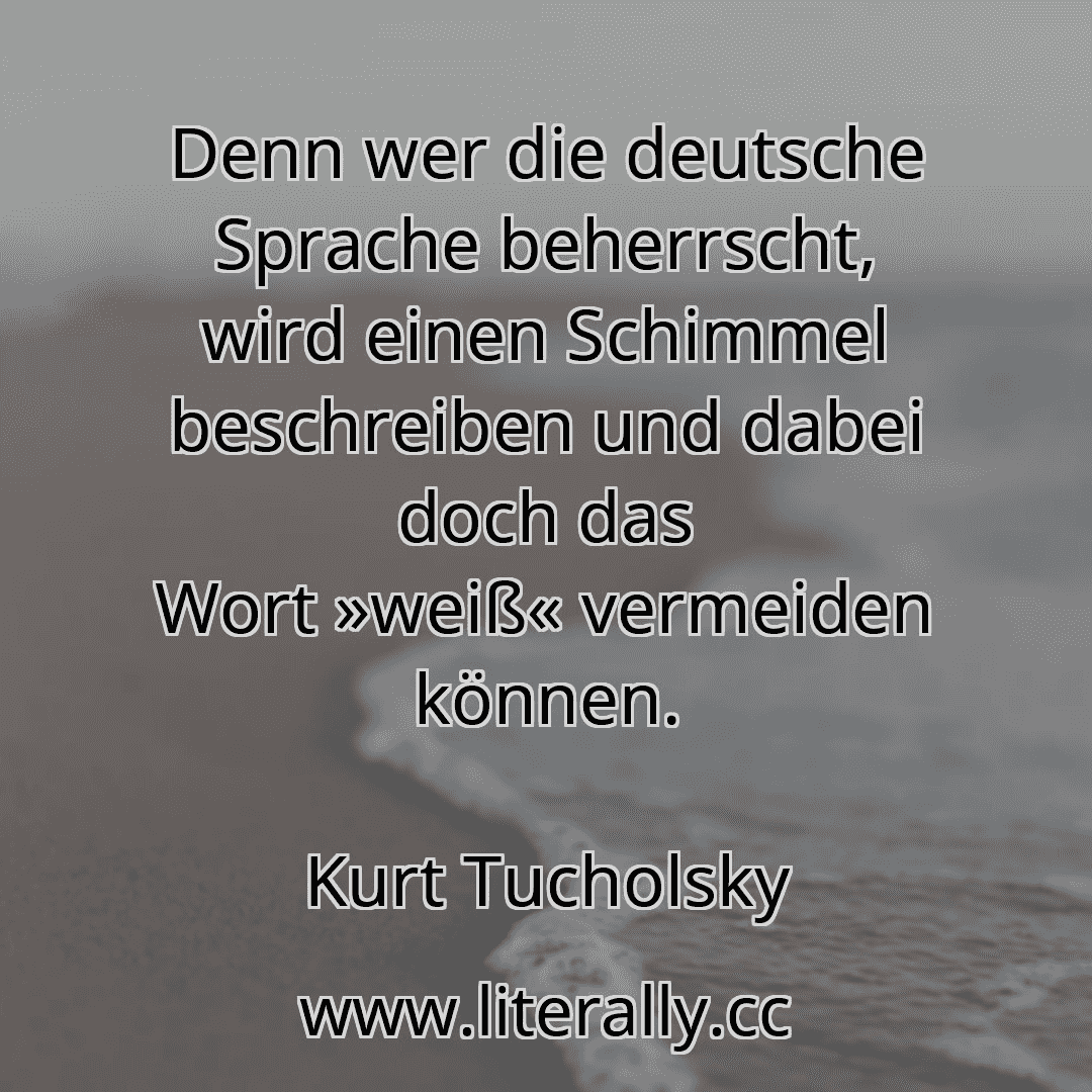 Denn wer die deutsche Sprache beherrscht, wird einen Schimmel beschreiben und dabei doch das Wort »weiß« vermeiden können.
Kurt Tucholsky
